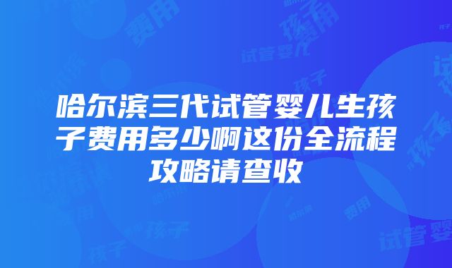 哈尔滨三代试管婴儿生孩子费用多少啊这份全流程攻略请查收