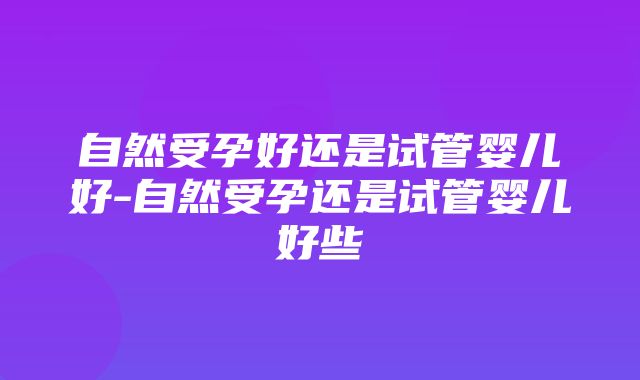 自然受孕好还是试管婴儿好-自然受孕还是试管婴儿好些