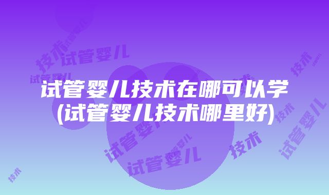 试管婴儿技术在哪可以学(试管婴儿技术哪里好)