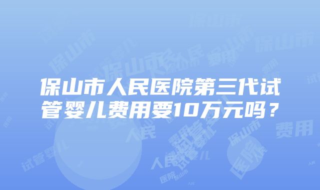 保山市人民医院第三代试管婴儿费用要10万元吗？