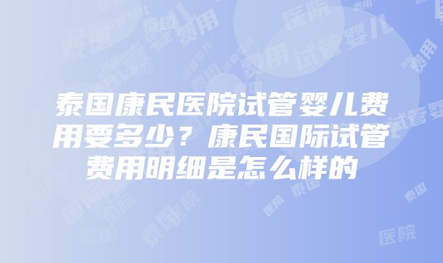 泰国康民医院试管婴儿费用要多少？康民国际试管费用明细是怎么样的