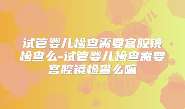 试管婴儿检查需要宫腔镜检查么-试管婴儿检查需要宫腔镜检查么嘛