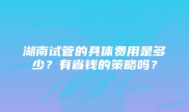 湖南试管的具体费用是多少？有省钱的策略吗？