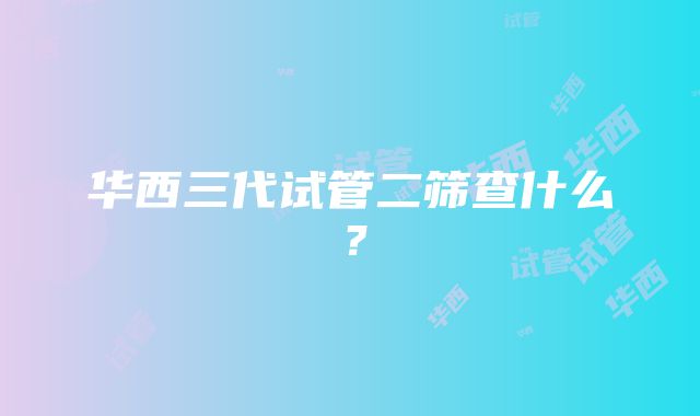 华西三代试管二筛查什么？