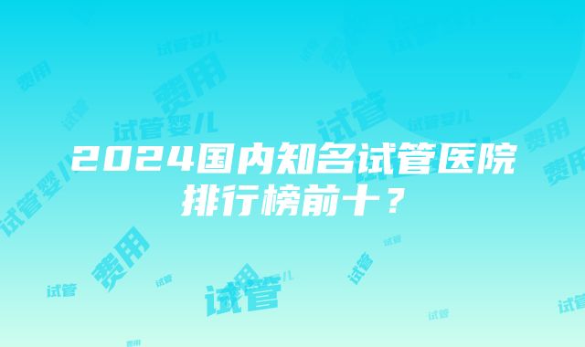 2024国内知名试管医院排行榜前十？