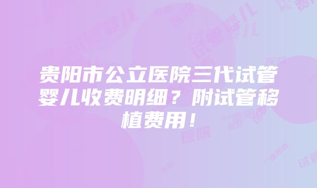 贵阳市公立医院三代试管婴儿收费明细？附试管移植费用！