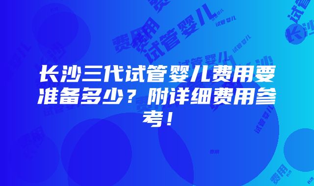 长沙三代试管婴儿费用要准备多少？附详细费用参考！