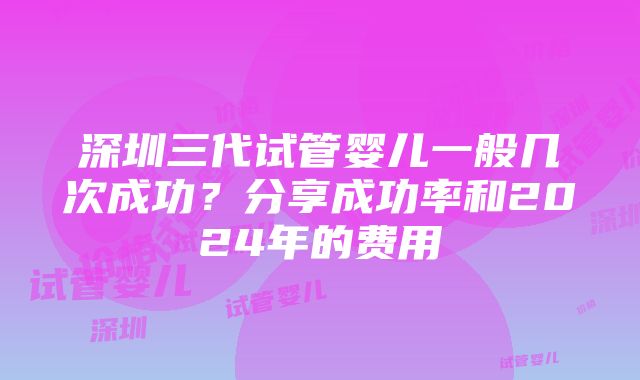 深圳三代试管婴儿一般几次成功？分享成功率和2024年的费用