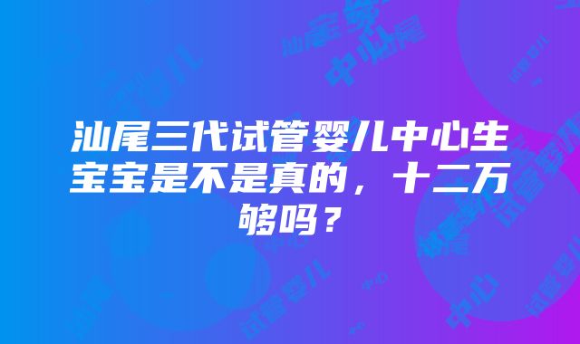 汕尾三代试管婴儿中心生宝宝是不是真的，十二万够吗？