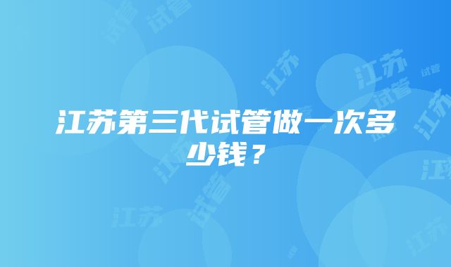 江苏第三代试管做一次多少钱？