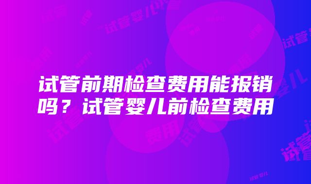 试管前期检查费用能报销吗？试管婴儿前检查费用