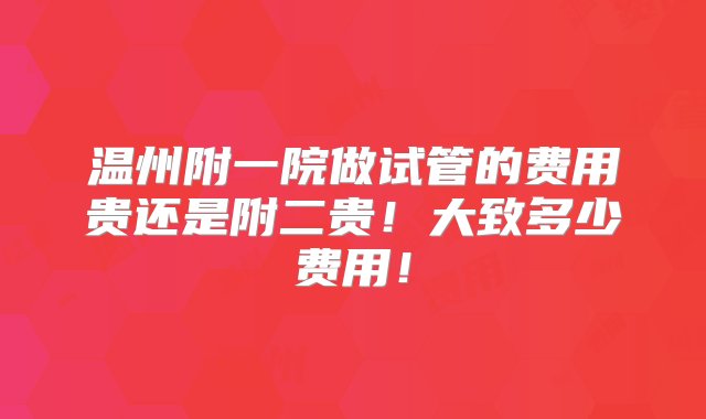 温州附一院做试管的费用贵还是附二贵！大致多少费用！