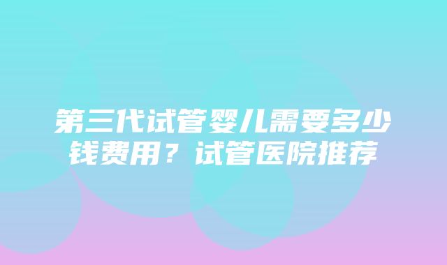 第三代试管婴儿需要多少钱费用？试管医院推荐