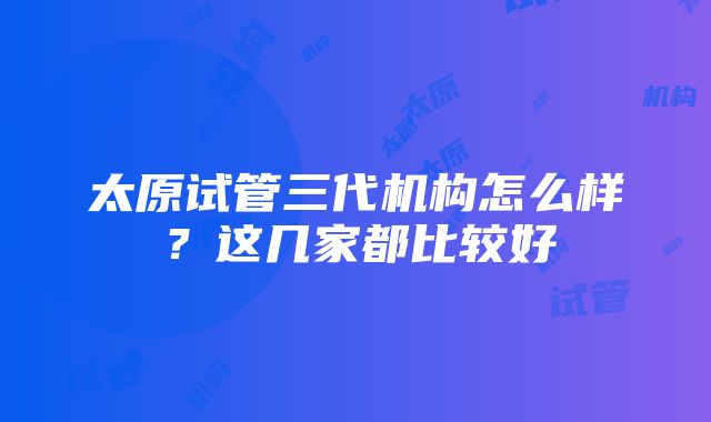 太原试管三代机构怎么样？这几家都比较好