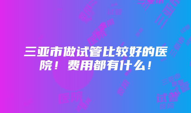 三亚市做试管比较好的医院！费用都有什么！