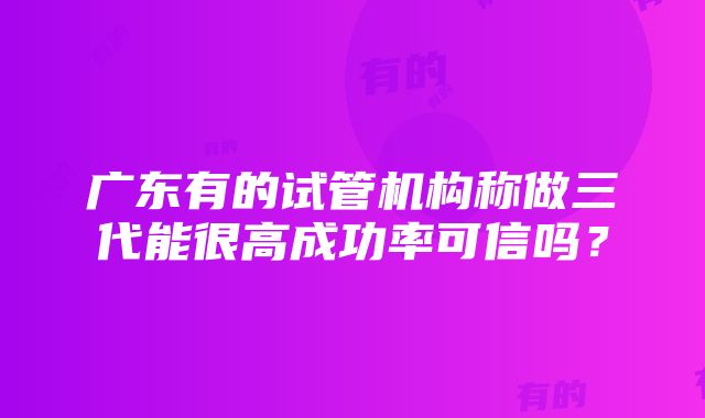 广东有的试管机构称做三代能很高成功率可信吗？