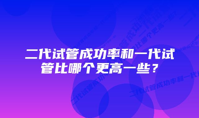 二代试管成功率和一代试管比哪个更高一些？