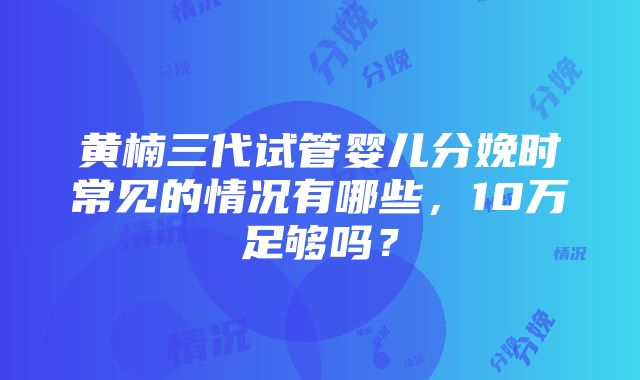 黄楠三代试管婴儿分娩时常见的情况有哪些，10万足够吗？