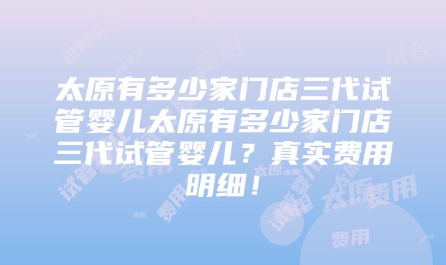 太原有多少家门店三代试管婴儿太原有多少家门店三代试管婴儿？真实费用明细！