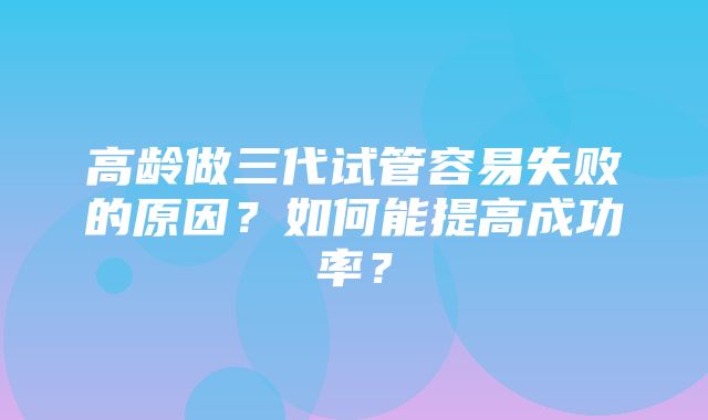 高龄做三代试管容易失败的原因？如何能提高成功率？