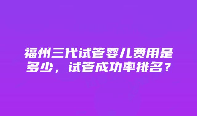 福州三代试管婴儿费用是多少，试管成功率排名？