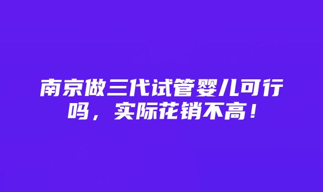 南京做三代试管婴儿可行吗，实际花销不高！