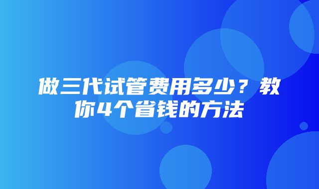 做三代试管费用多少？教你4个省钱的方法