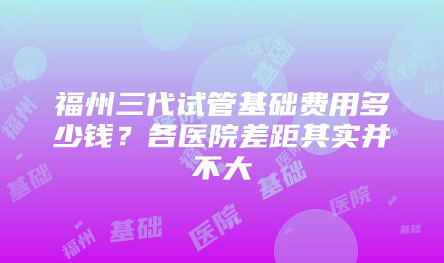 福州三代试管基础费用多少钱？各医院差距其实并不大