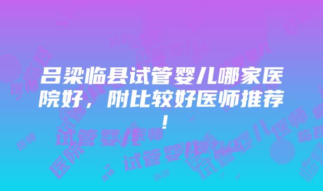 吕梁临县试管婴儿哪家医院好，附比较好医师推荐！