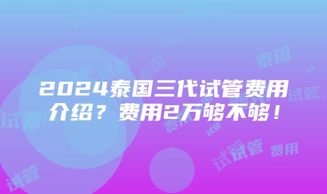 2024泰国三代试管费用介绍？费用2万够不够！