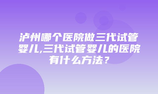 泸州哪个医院做三代试管婴儿,三代试管婴儿的医院有什么方法？