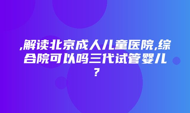 ,解读北京成人儿童医院,综合院可以吗三代试管婴儿？