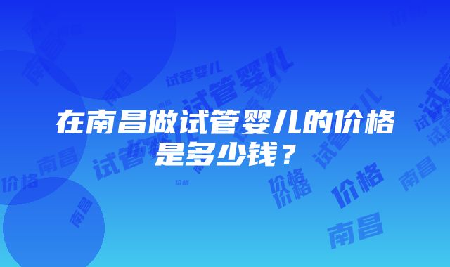 在南昌做试管婴儿的价格是多少钱？