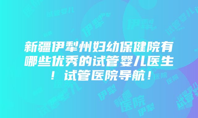 新疆伊犁州妇幼保健院有哪些优秀的试管婴儿医生！试管医院导航！