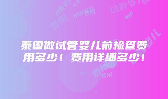 泰国做试管婴儿前检查费用多少！费用详细多少！