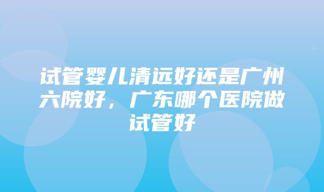 试管婴儿清远好还是广州六院好，广东哪个医院做试管好