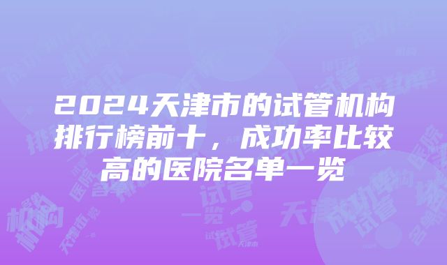 2024天津市的试管机构排行榜前十，成功率比较高的医院名单一览