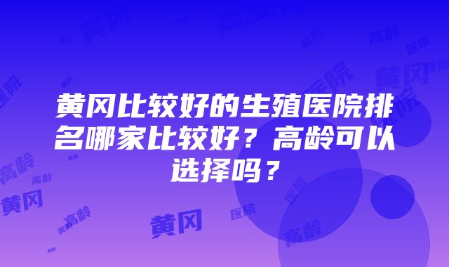 黄冈比较好的生殖医院排名哪家比较好？高龄可以选择吗？