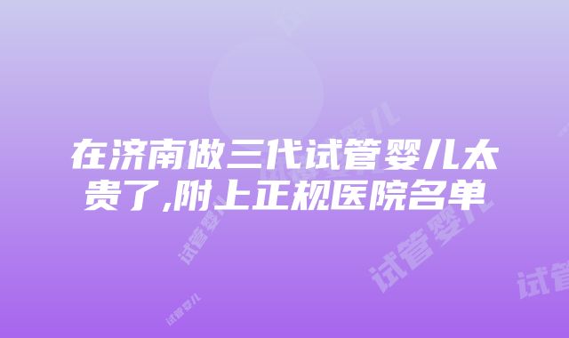 在济南做三代试管婴儿太贵了,附上正规医院名单