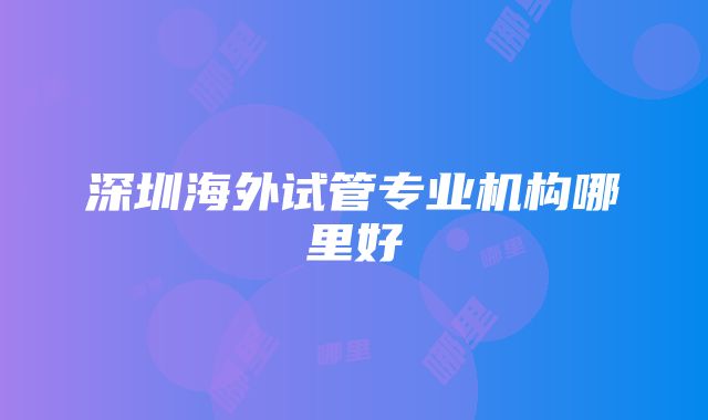 深圳海外试管专业机构哪里好