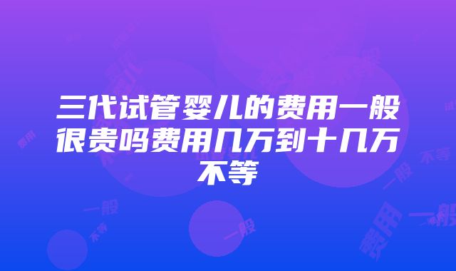 三代试管婴儿的费用一般很贵吗费用几万到十几万不等