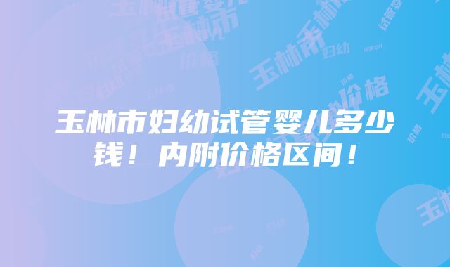 玉林市妇幼试管婴儿多少钱！内附价格区间！