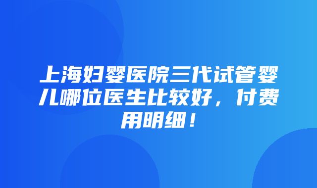 上海妇婴医院三代试管婴儿哪位医生比较好，付费用明细！