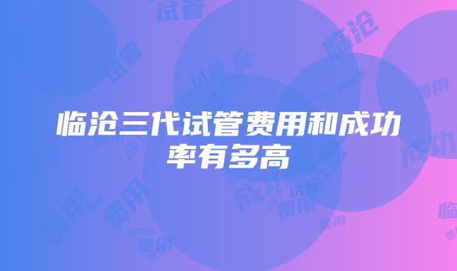 临沧三代试管费用和成功率有多高