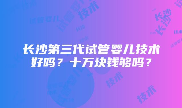 长沙第三代试管婴儿技术好吗？十万块钱够吗？