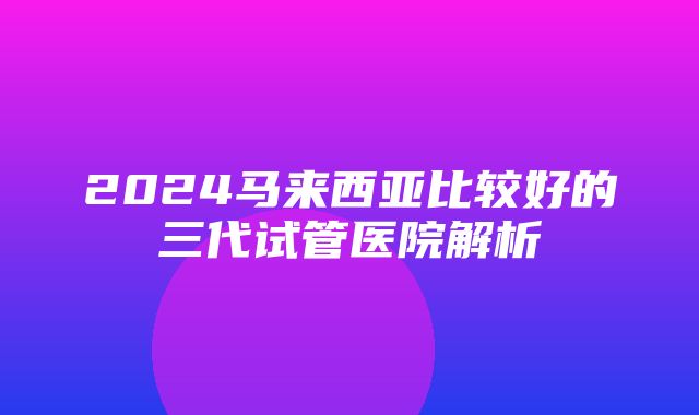 2024马来西亚比较好的三代试管医院解析