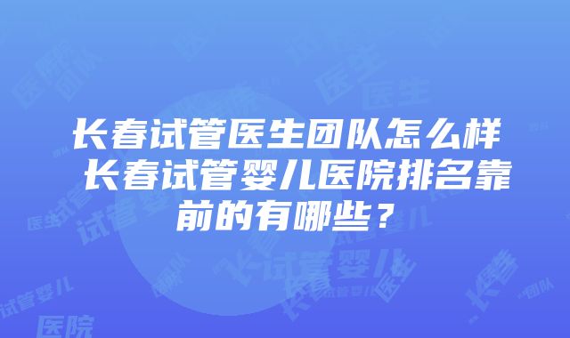 长春试管医生团队怎么样 长春试管婴儿医院排名靠前的有哪些？