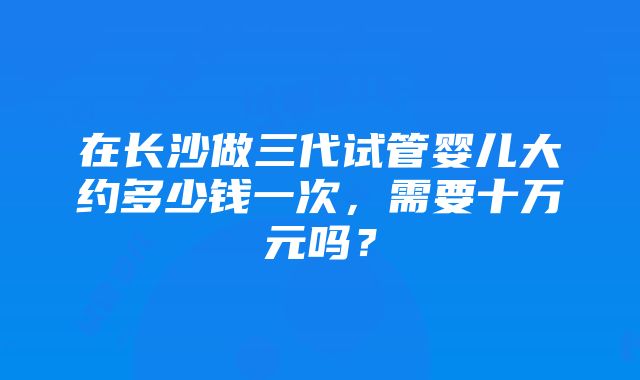 在长沙做三代试管婴儿大约多少钱一次，需要十万元吗？