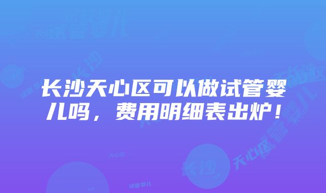 长沙天心区可以做试管婴儿吗，费用明细表出炉！