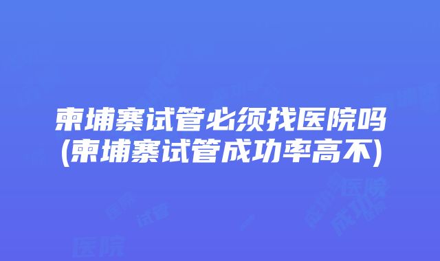 柬埔寨试管必须找医院吗(柬埔寨试管成功率高不)